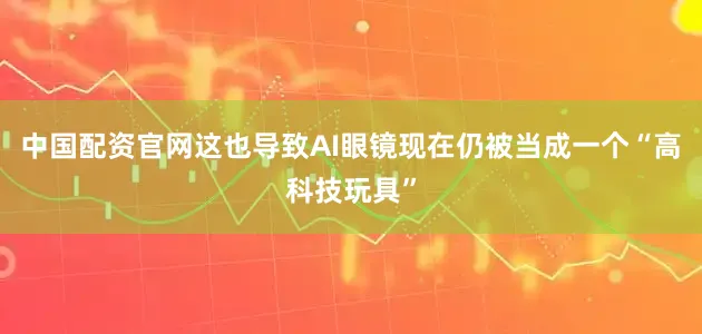 中国配资官网这也导致AI眼镜现在仍被当成一个“高科技玩具”