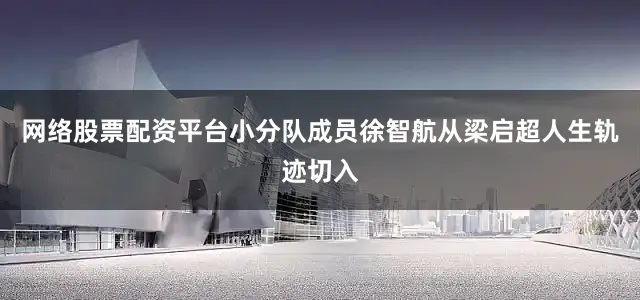 网络股票配资平台小分队成员徐智航从梁启超人生轨迹切入